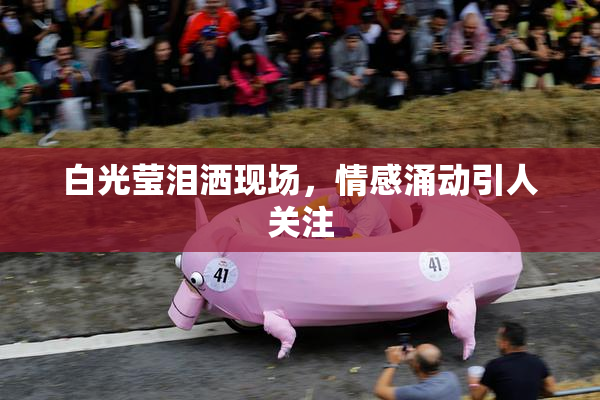 白光莹泪洒现场，情感涌动引人关注