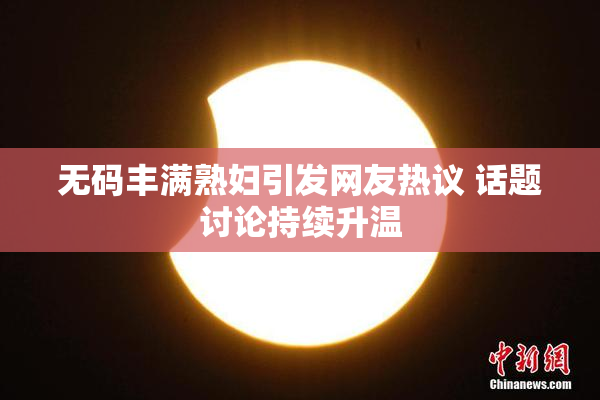 无码丰满熟妇引发网友热议 话题讨论持续升温