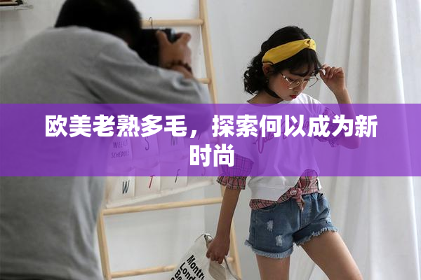 欧美老熟多毛，探索何以成为新时尚
