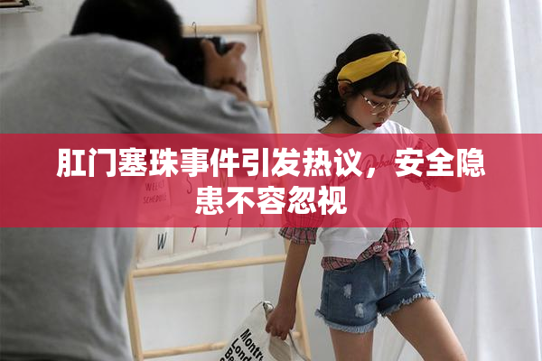 肛门塞珠事件引发热议，安全隐患不容忽视