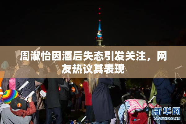周淑怡因酒后失态引发关注，网友热议其表现
