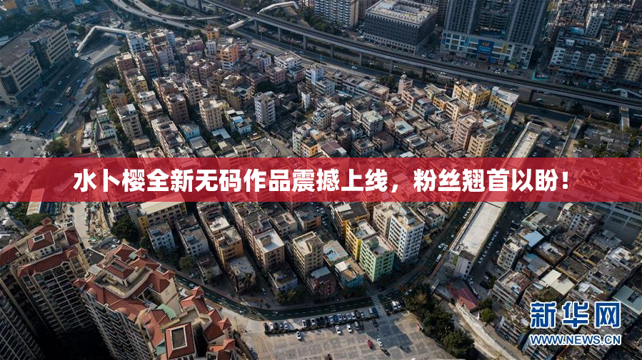 水卜樱全新无码作品震撼上线，粉丝翘首以盼！