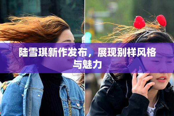陆雪琪新作发布，展现别样风格与魅力