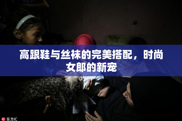 高跟鞋与丝袜的完美搭配，时尚女郎的新宠