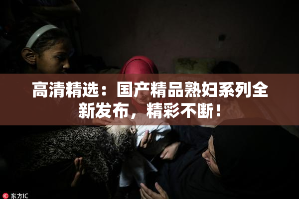 高清精选：国产精品熟妇系列全新发布，精彩不断！