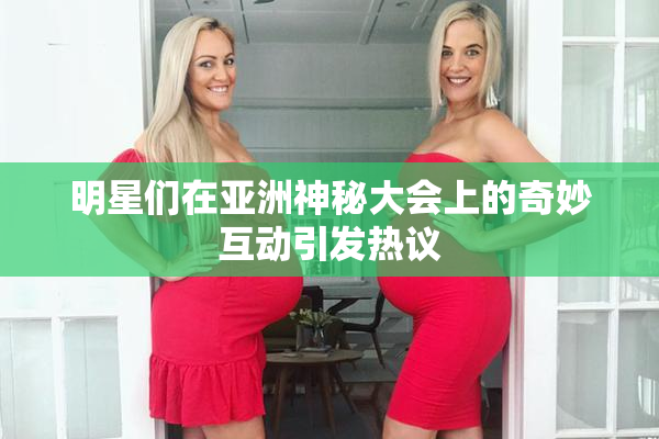 明星们在亚洲神秘大会上的奇妙互动引发热议