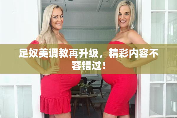 足奴美调教再升级，精彩内容不容错过！