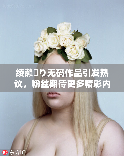 绫濑✿り无码作品引发热议，粉丝期待更多精彩内容