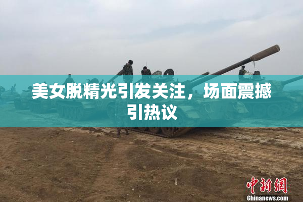 美女脱精光引发关注，场面震撼引热议