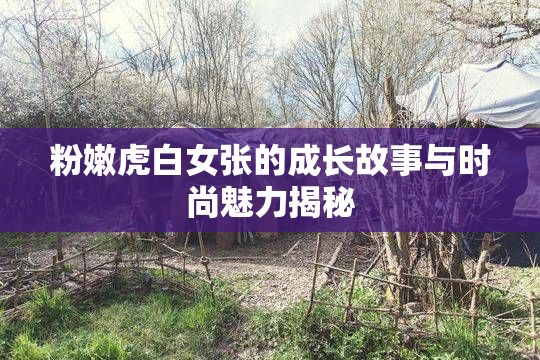 粉嫩虎白女张的成长故事与时尚魅力揭秘