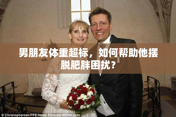 男朋友体重超标，如何帮助他摆脱肥胖困扰？