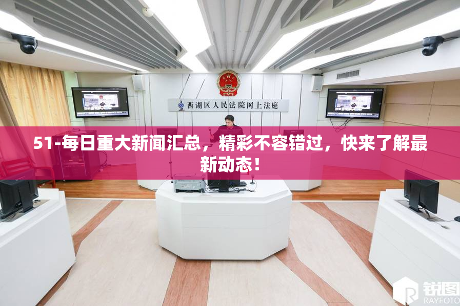 51-每日重大新闻汇总，精彩不容错过，快来了解最新动态！