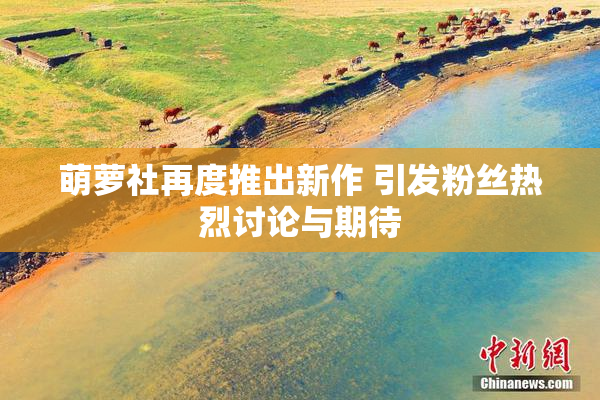 萌萝社再度推出新作 引发粉丝热烈讨论与期待