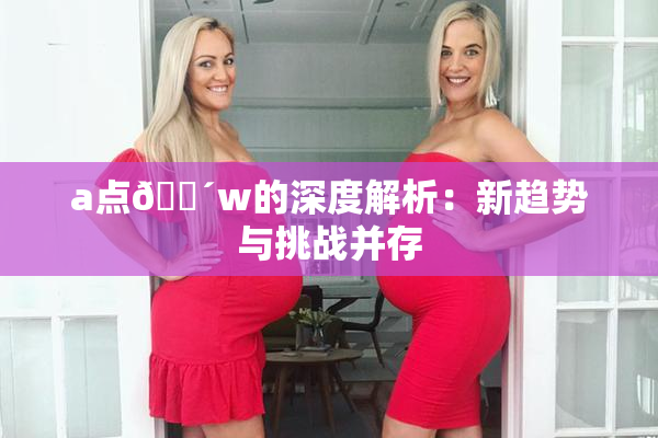 a点🔴w的深度解析：新趋势与挑战并存