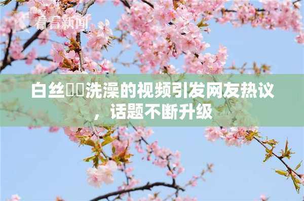 白丝妺妺洗澡的视频引发网友热议，话题不断升级