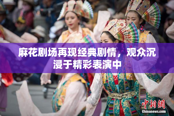 麻花剧场再现经典剧情，观众沉浸于精彩表演中