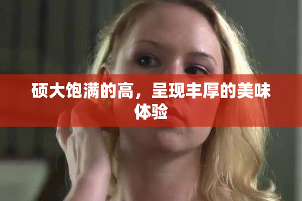 硕大饱满的高，呈现丰厚的美味体验