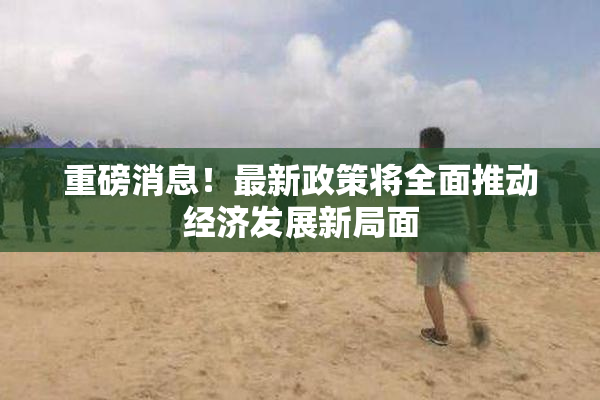 重磅消息！最新政策将全面推动经济发展新局面
