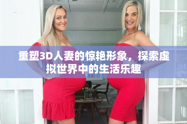 重塑3D人妻的惊艳形象，探索虚拟世界中的生活乐趣