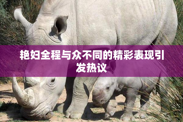 艳妇全程与众不同的精彩表现引发热议