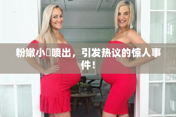 粉嫩小泬喷出，引发热议的惊人事件！