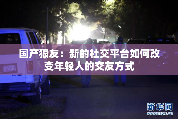 国产狼友：新的社交平台如何改变年轻人的交友方式