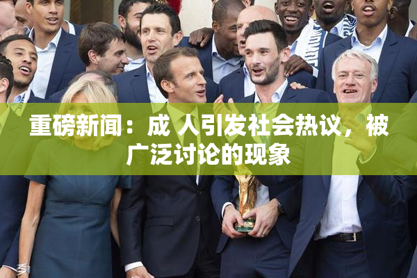 重磅新闻：成 人引发社会热议，被广泛讨论的现象