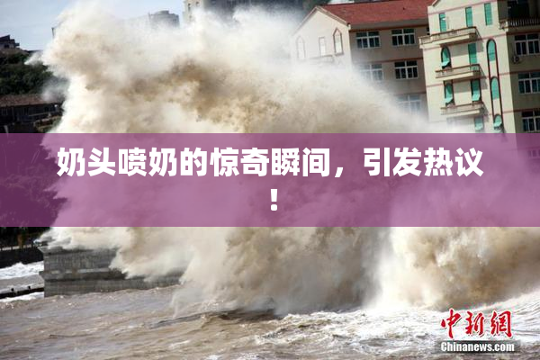 奶头喷奶的惊奇瞬间，引发热议！