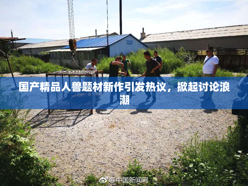 国产精品人兽题材新作引发热议，掀起讨论浪潮