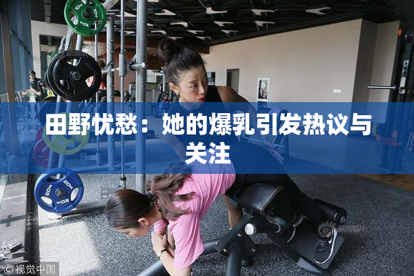 田野忧愁：她的爆乳引发热议与关注