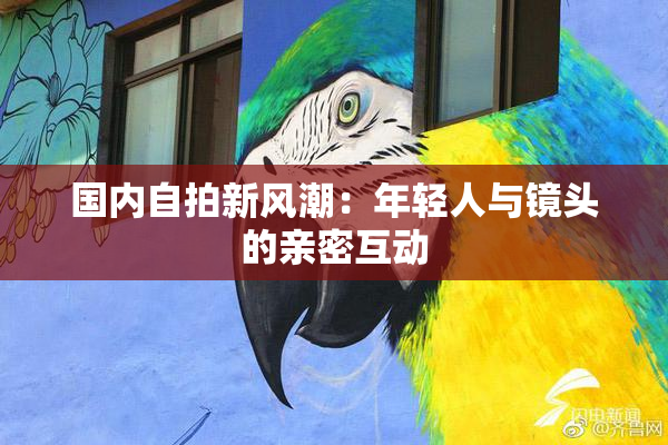 国内自拍新风潮：年轻人与镜头的亲密互动
