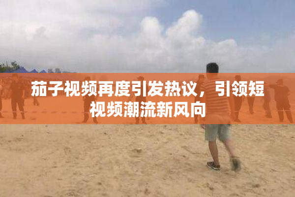 茄子视频再度引发热议，引领短视频潮流新风向