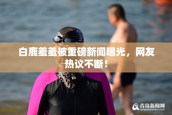白鹿羞羞被重磅新闻曝光，网友热议不断！