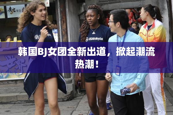 韩国BJ女团全新出道，掀起潮流热潮！