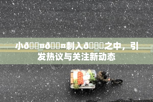 小🐤🐤刺入🍑之中，引发热议与关注新动态