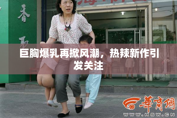 巨胸爆乳再掀风潮，热辣新作引发关注
