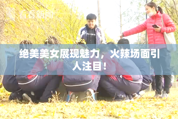 绝美美女展现魅力，火辣场面引人注目！