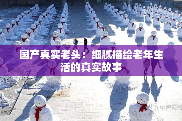 国产真实老头：细腻描绘老年生活的真实故事