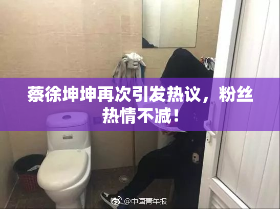 蔡徐坤坤再次引发热议，粉丝热情不减！