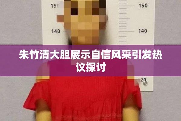 朱竹清大胆展示自信风采引发热议探讨