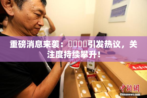 重磅消息来袭：馃悢馃悢引发热议，关注度持续攀升！