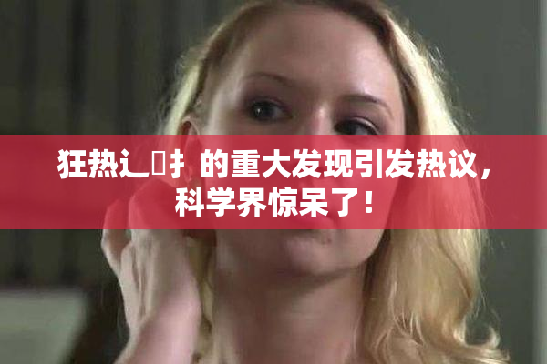 狂热辶喿扌的重大发现引发热议，科学界惊呆了！