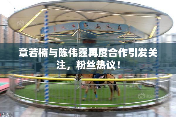 章若楠与陈伟霆再度合作引发关注，粉丝热议！