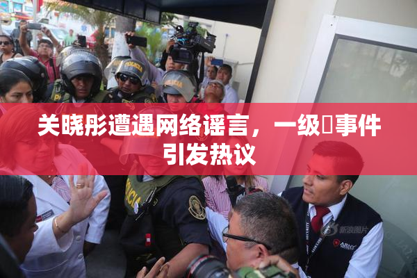 关晓彤遭遇网络谣言，一级婬事件引发热议