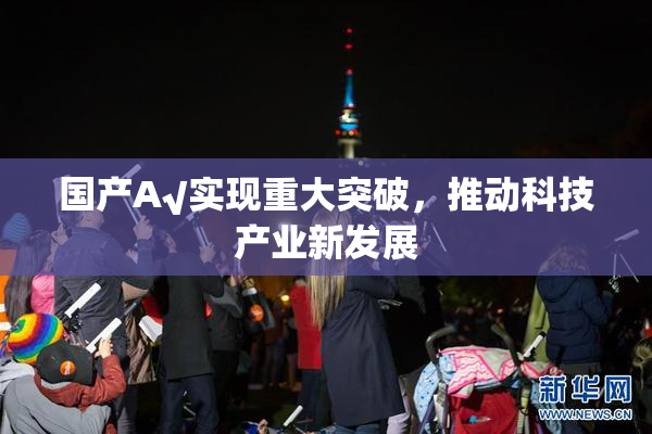 国产A√实现重大突破，推动科技产业新发展