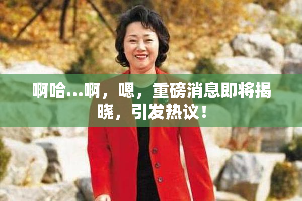 啊哈…啊，嗯，重磅消息即将揭晓，引发热议！