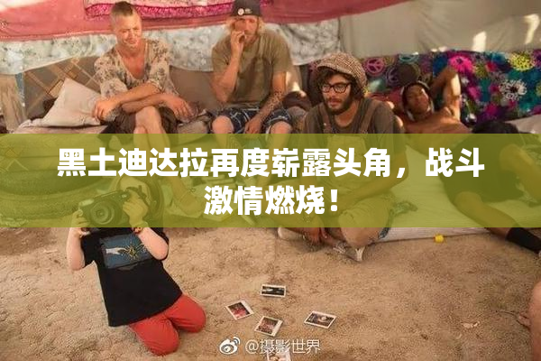黑土迪达拉再度崭露头角，战斗激情燃烧！