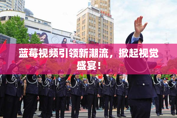 蓝莓视频引领新潮流，掀起视觉盛宴！