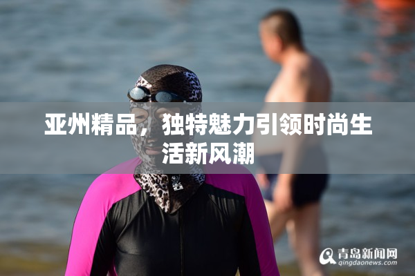 亚州精品，独特魅力引领时尚生活新风潮
