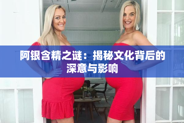 阿银含精之谜：揭秘文化背后的深意与影响